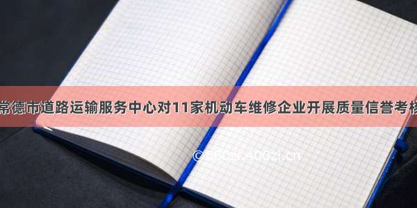 常德市道路运输服务中心对11家机动车维修企业开展质量信誉考核