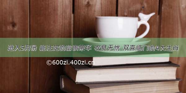 进入5月份 能注定的富贵荣华 衣食无忧 双喜临门的4大生肖