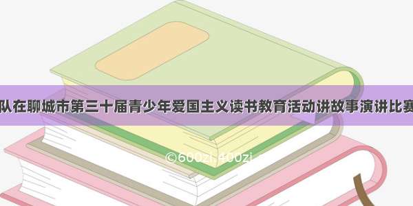 阳谷县代表队在聊城市第三十届青少年爱国主义读书教育活动讲故事演讲比赛中再创佳绩