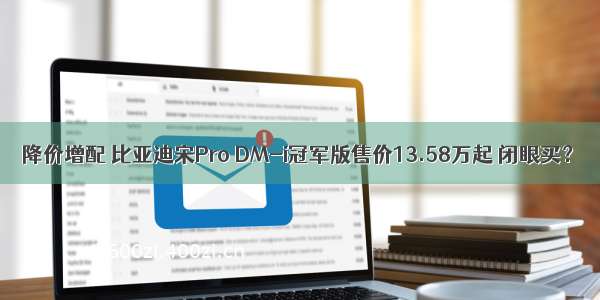 降价增配 比亚迪宋Pro DM-i冠军版售价13.58万起 闭眼买？