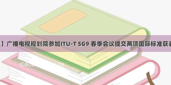 【行业】广播电视规划院参加ITU-T SG9 春季会议提交两项国际标准获表决通过