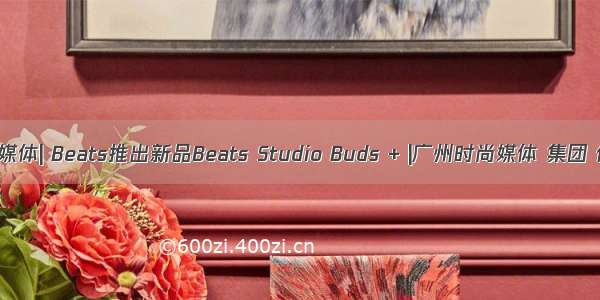 时尚媒体| Beats推出新品Beats Studio Buds + |广州时尚媒体 集团 传媒