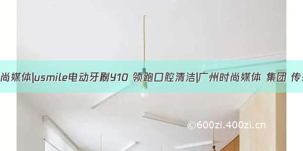 时尚媒体|usmile电动牙刷Y10 领跑口腔清洁|广州时尚媒体 集团 传媒