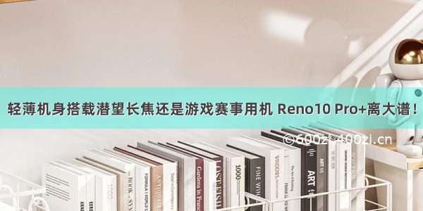 轻薄机身搭载潜望长焦还是游戏赛事用机 Reno10 Pro+离大谱！