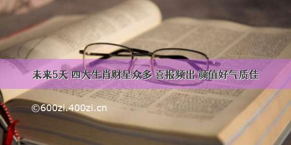 未来5天 四大生肖财星众多 喜报频出 颜值好气质佳