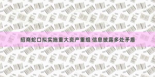 招商蛇口拟实施重大资产重组 信息披露多处矛盾