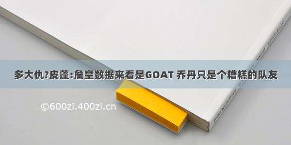 多大仇?皮蓬:詹皇数据来看是GOAT 乔丹只是个糟糕的队友