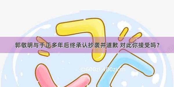 郭敬明与于正多年后终承认抄袭并道歉 对此你接受吗？