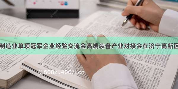 全国制造业单项冠军企业经验交流会高端装备产业对接会在济宁高新区召开