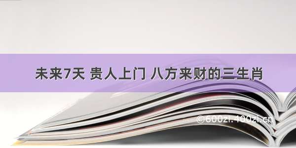 未来7天 贵人上门 八方来财的三生肖