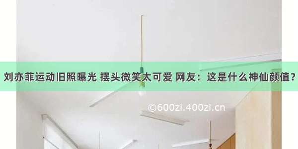 刘亦菲运动旧照曝光 摆头微笑太可爱 网友：这是什么神仙颜值？