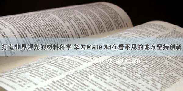 打造业界领先的材料科学 华为Mate X3在看不见的地方坚持创新