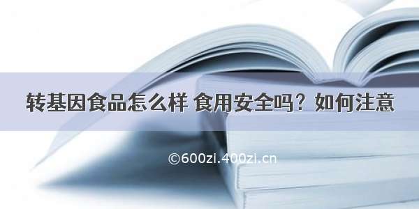 转基因食品怎么样 食用安全吗？如何注意