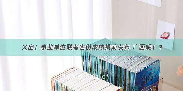 又出！事业单位联考省份成绩提前发布 广西呢！？