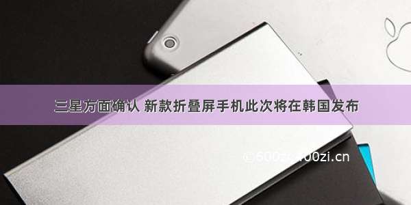 三星方面确认 新款折叠屏手机此次将在韩国发布