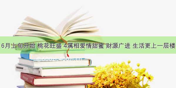 6月上旬开始 桃花旺盛 4属相爱情甜蜜 财源广进 生活更上一层楼