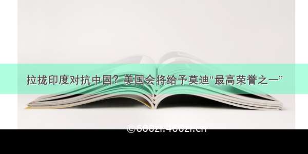 拉拢印度对抗中国？美国会将给予莫迪“最高荣誉之一”