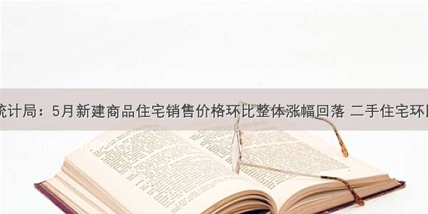 国家统计局：5月新建商品住宅销售价格环比整体涨幅回落 二手住宅环比下降