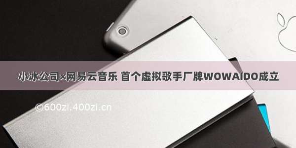 小冰公司×网易云音乐 首个虚拟歌手厂牌WOWAIDO成立