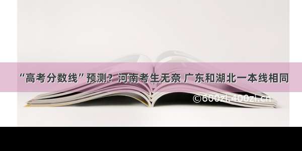 “高考分数线”预测？河南考生无奈 广东和湖北一本线相同