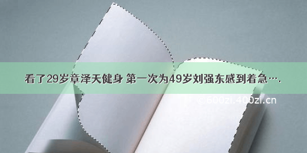 看了29岁章泽天健身 第一次为49岁刘强东感到着急….