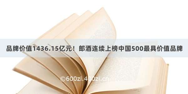 品牌价值1436.15亿元！郎酒连续上榜中国500最具价值品牌