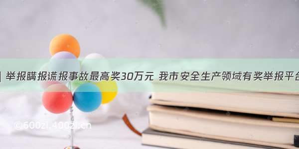 应急科普｜举报瞒报谎报事故最高奖30万元 我市安全生产领域有奖举报平台即将上线