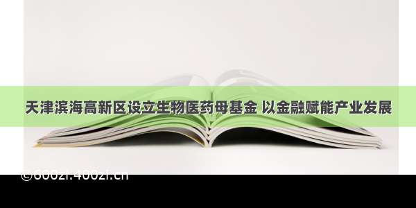 天津滨海高新区设立生物医药母基金 以金融赋能产业发展