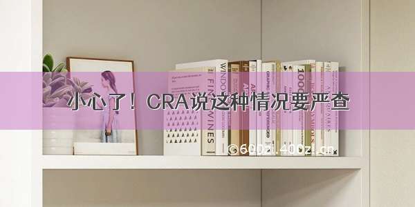 小心了！CRA说这种情况要严查