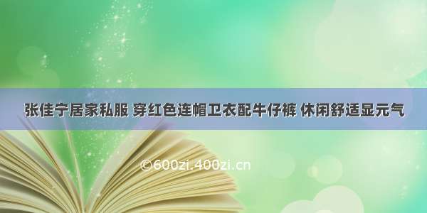 张佳宁居家私服 穿红色连帽卫衣配牛仔裤 休闲舒适显元气