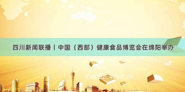 四川新闻联播丨中国（西部）健康食品博览会在绵阳举办