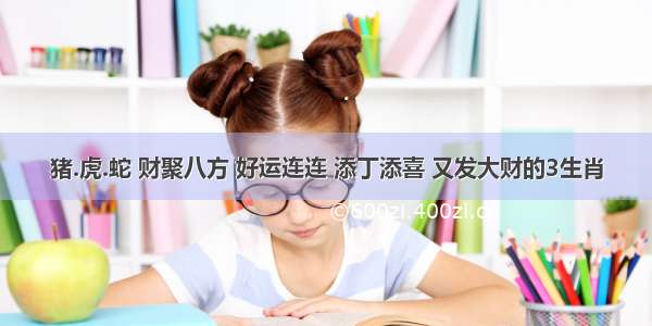 猪.虎.蛇 财聚八方 好运连连 添丁添喜 又发大财的3生肖