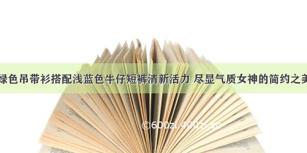 绿色吊带衫搭配浅蓝色牛仔短裤清新活力 尽显气质女神的简约之美