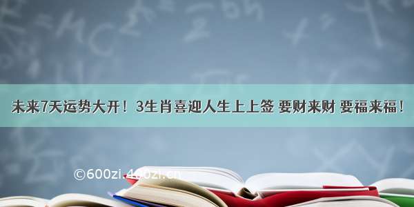 未来7天运势大开！3生肖喜迎人生上上签 要财来财 要福来福！