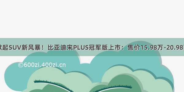 掀起SUV新风暴！比亚迪宋PLUS冠军版上市：售价15.98万-20.98万