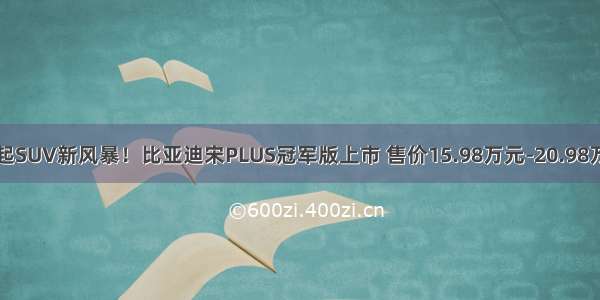 掀起SUV新风暴！比亚迪宋PLUS冠军版上市 售价15.98万元-20.98万元