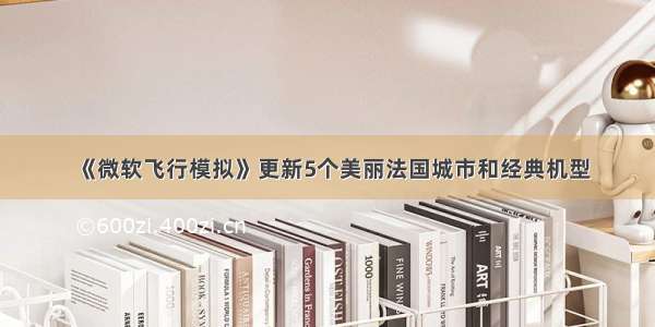 《微软飞行模拟》更新5个美丽法国城市和经典机型