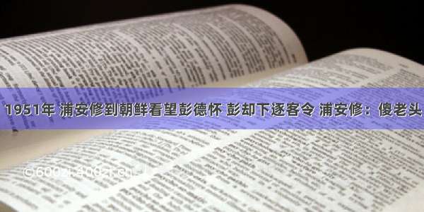 1951年 浦安修到朝鲜看望彭德怀 彭却下逐客令 浦安修：傻老头