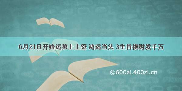 6月21日开始运势上上签 鸿运当头 3生肖横财发千万