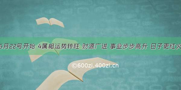 6月22号开始 4属相运势转旺 财源广进 事业步步高升 日子更红火