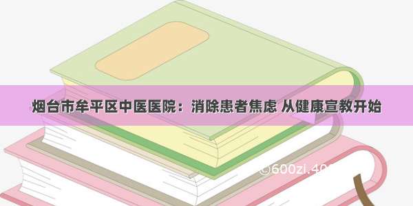 烟台市牟平区中医医院：消除患者焦虑 从健康宣教开始