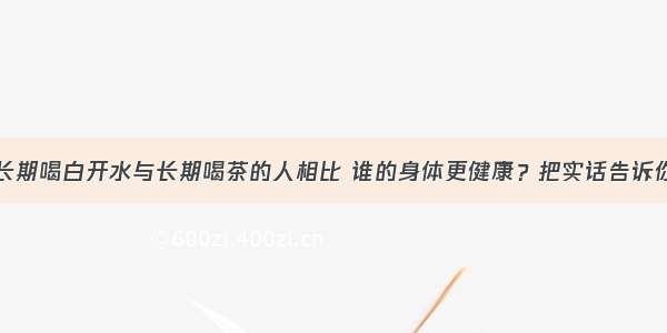 长期喝白开水与长期喝茶的人相比 谁的身体更健康？把实话告诉你