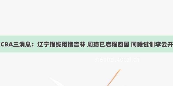 CBA三消息：辽宁锋线租借吉林 周琦已启程回国 同曦试训李云开