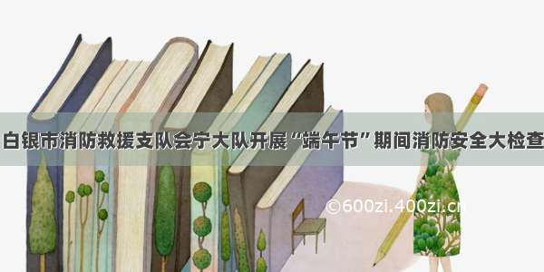 白银市消防救援支队会宁大队开展“端午节”期间消防安全大检查