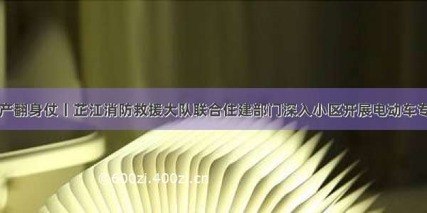 打好安全生产翻身仗丨芷江消防救援大队联合住建部门深入小区开展电动车专项整治行动