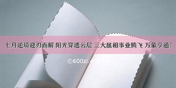 七月逆境迎刃而解 阳光穿透云层 三大属相事业腾飞 万象亨通！