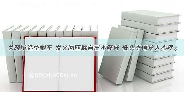 关晓彤造型翻车 发文回应称自己不够好 低头不语令人心疼。