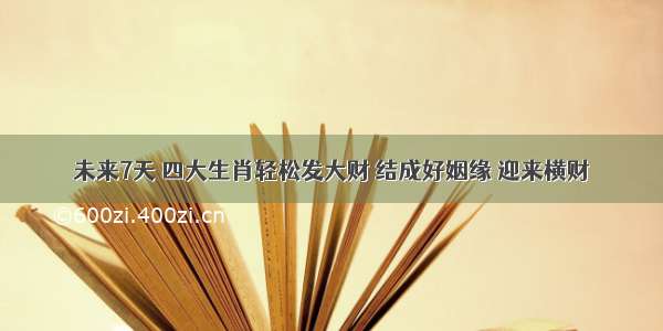 未来7天 四大生肖轻松发大财 结成好姻缘 迎来横财