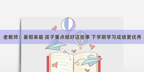 老教师：暑假来临 孩子重点做好这些事 下学期学习成绩更优秀