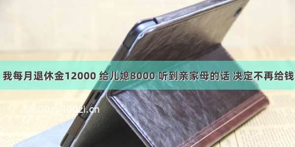 我每月退休金12000 给儿媳8000 听到亲家母的话 决定不再给钱